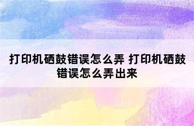 打印机硒鼓错误怎么弄 打印机硒鼓错误怎么弄出来